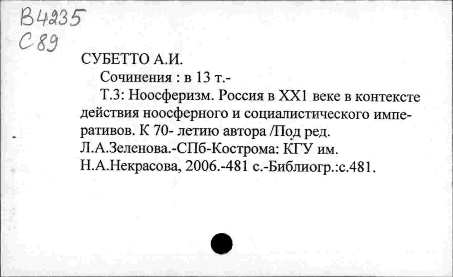 ﻿вМЗ?
С-83
СУБЕТТО А.И.
Сочинения : в 13 т.-
Т.З: Ноосферизм. Россия в XXI веке в контексте действия ноосферного и социалистического императивов. К 70- летию автора /Под ред. Л.А.Зеленова.-СПб-Кострома: КГУ им. Н.А.Некрасова, 2006.-481 с.-Библиогр.:с.481.